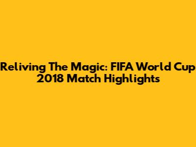 Reliving The Magic: FIFA World Cup 2018 Match Highlights