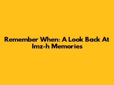 Remember When: A Look Back At Imz-h Memories