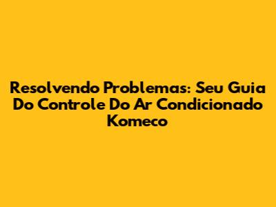 Resolvendo Problemas: Seu Guia Do Controle Do Ar Condicionado Komeco