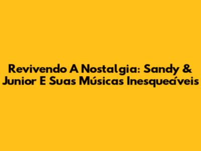 Revivendo A Nostalgia: Sandy & Junior E Suas Músicas Inesquecíveis