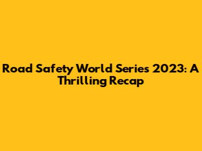 Road Safety World Series 2023: A Thrilling Recap