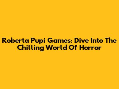 Roberta Pupi Games: Dive Into The Chilling World Of Horror