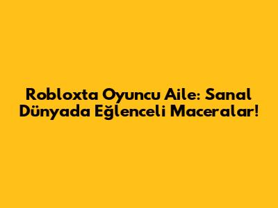Roblox'ta Oyuncu Aile: Sanal Dünyada Eğlenceli Maceralar!