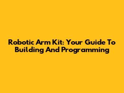 Robotic Arm Kit: Your Guide To Building And Programming