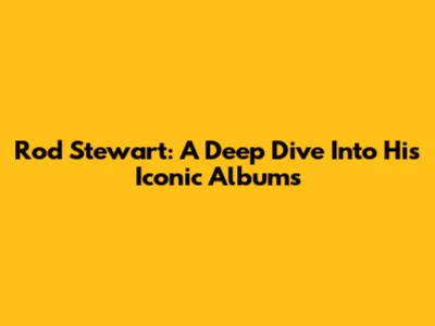 Rod Stewart: A Deep Dive Into His Iconic Albums