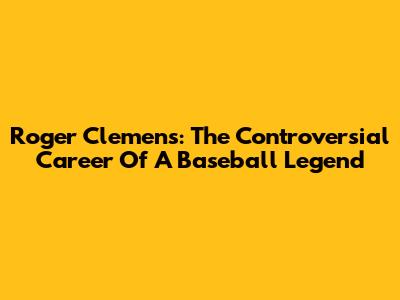 Roger Clemens: The Controversial Career Of A Baseball Legend