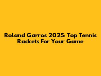 Roland Garros 2025: Top Tennis Rackets For Your Game