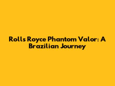 Rolls Royce Phantom Valor: A Brazilian Journey