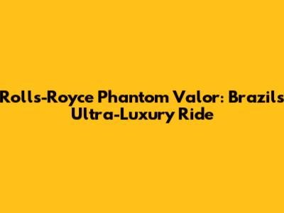 Rolls-Royce Phantom Valor: Brazil's Ultra-Luxury Ride