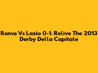 Roma Vs Lazio 0-1: Relive The 2013 Derby Della Capitale