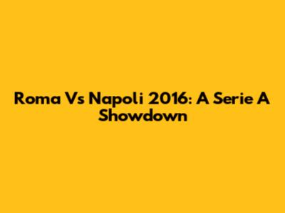 Roma Vs Napoli 2016: A Serie A Showdown
