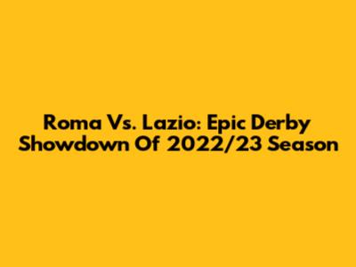 Roma Vs. Lazio: Epic Derby Showdown Of 2022/23 Season
