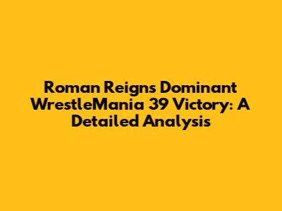 Roman Reigns' Dominant WrestleMania 39 Victory: A Detailed Analysis