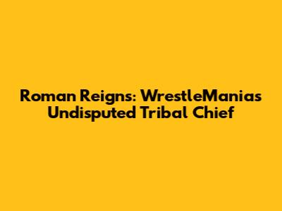 Roman Reigns: WrestleMania's Undisputed Tribal Chief