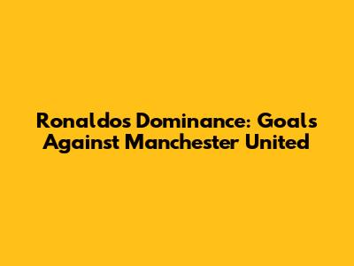 Ronaldo's Dominance: Goals Against Manchester United