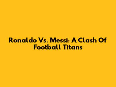 Ronaldo Vs. Messi: A Clash Of Football Titans