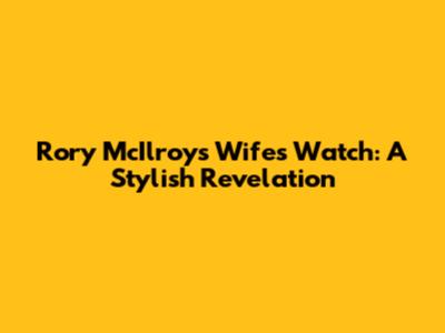 Rory McIlroy's Wife's Watch: A Stylish Revelation