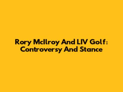 Rory McIlroy And LIV Golf: Controversy And Stance