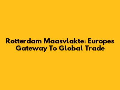 Rotterdam Maasvlakte: Europe's Gateway To Global Trade