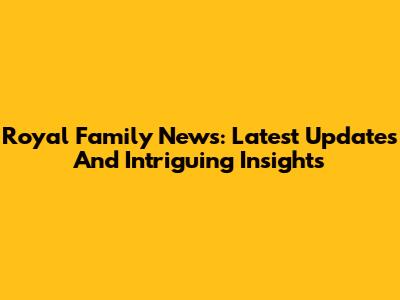 Royal Family News: Latest Updates And Intriguing Insights