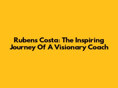 Rubens Costa: The Inspiring Journey Of A Visionary Coach