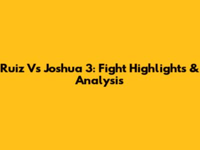 Ruiz Vs Joshua 3: Fight Highlights & Analysis