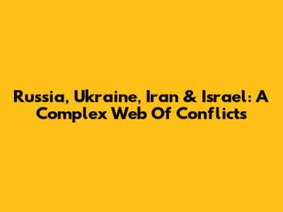 Russia, Ukraine, Iran & Israel: A Complex Web Of Conflicts