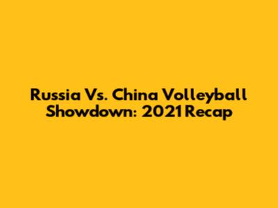 Russia Vs. China Volleyball Showdown: 2021 Recap