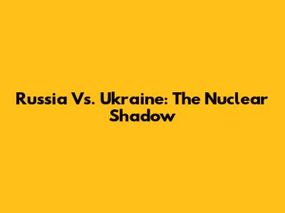 Russia Vs. Ukraine: The Nuclear Shadow