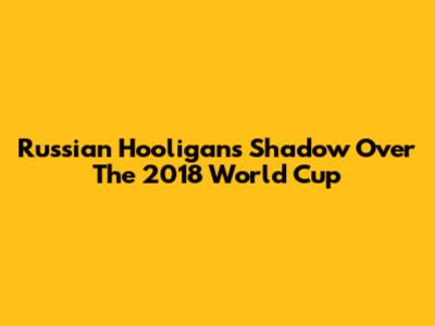 Russian Hooligans' Shadow Over The 2018 World Cup