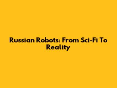 Russian Robots: From Sci-Fi To Reality