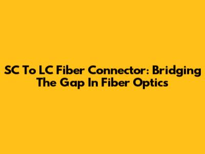 SC To LC Fiber Connector: Bridging The Gap In Fiber Optics