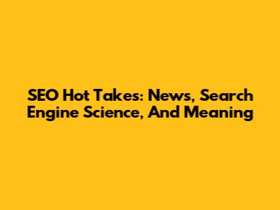 SEO Hot Takes: News, Search Engine Science, And Meaning