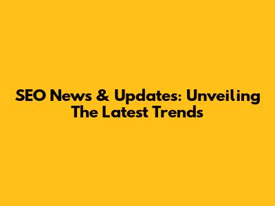 SEO News & Updates: Unveiling The Latest Trends