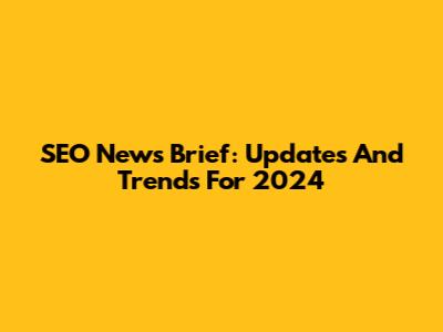 SEO News Brief: Updates And Trends For 2024