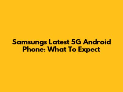Samsung's Latest 5G Android Phone: What To Expect