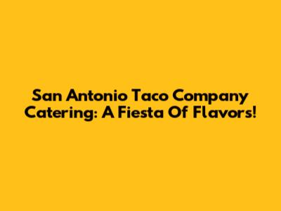 San Antonio Taco Company Catering: A Fiesta Of Flavors!