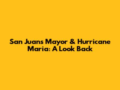 San Juan's Mayor & Hurricane Maria: A Look Back