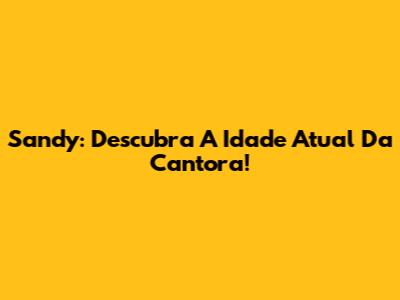 Sandy: Descubra A Idade Atual Da Cantora!
