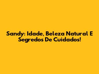 Sandy: Idade, Beleza Natural E Segredos De Cuidados!