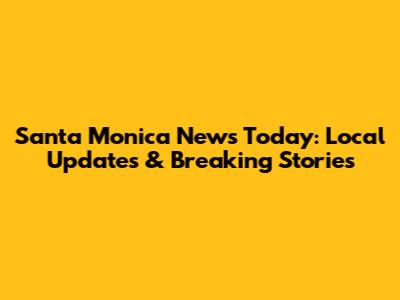 Santa Monica News Today: Local Updates & Breaking Stories