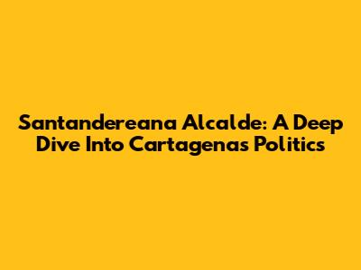 Santandereana Alcalde: A Deep Dive Into Cartagena's Politics
