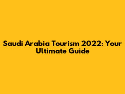 Saudi Arabia Tourism 2022: Your Ultimate Guide