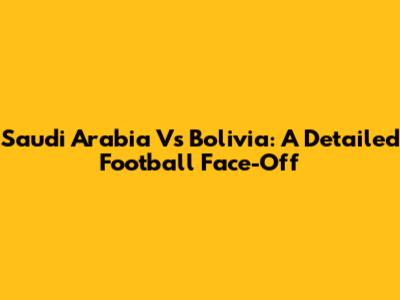 Saudi Arabia Vs Bolivia: A Detailed Football Face-Off