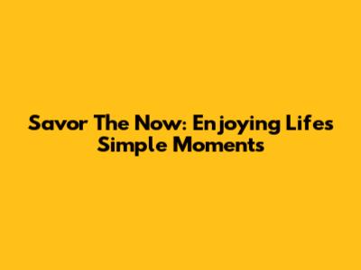 Savor The Now: Enjoying Life's Simple Moments