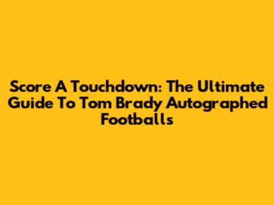 Score A Touchdown: The Ultimate Guide To Tom Brady Autographed Footballs