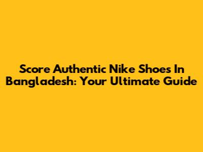 Score Authentic Nike Shoes In Bangladesh: Your Ultimate Guide