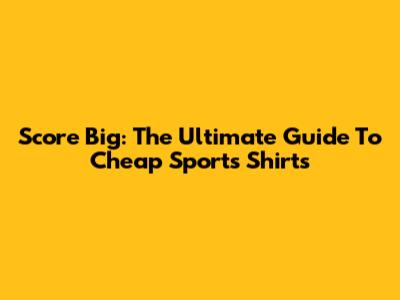 Score Big: The Ultimate Guide To Cheap Sports Shirts