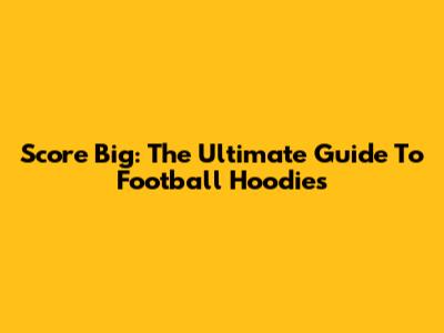 Score Big: The Ultimate Guide To Football Hoodies