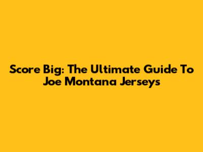 Score Big: The Ultimate Guide To Joe Montana Jerseys